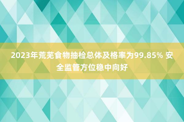 2023年荒芜食物抽检总体及格率为99.85% 安全监管方位稳中向好