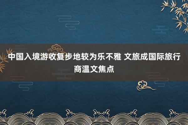 中国入境游收复步地较为乐不雅 文旅成国际旅行商温文焦点