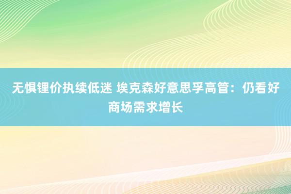 无惧锂价执续低迷 埃克森好意思孚高管：仍看好商场需求增长