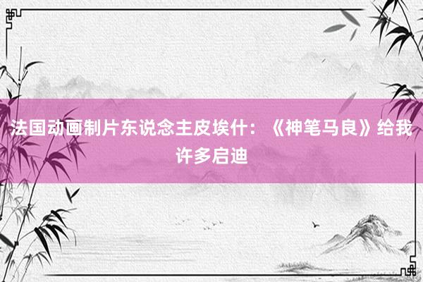 法国动画制片东说念主皮埃什：《神笔马良》给我许多启迪