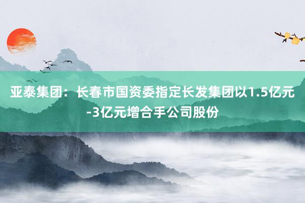 亚泰集团：长春市国资委指定长发集团以1.5亿元-3亿元增合手公司股份