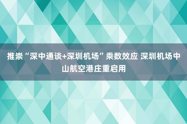 推崇“深中通谈+深圳机场”乘数效应 深圳机场中山航空港庄重启用