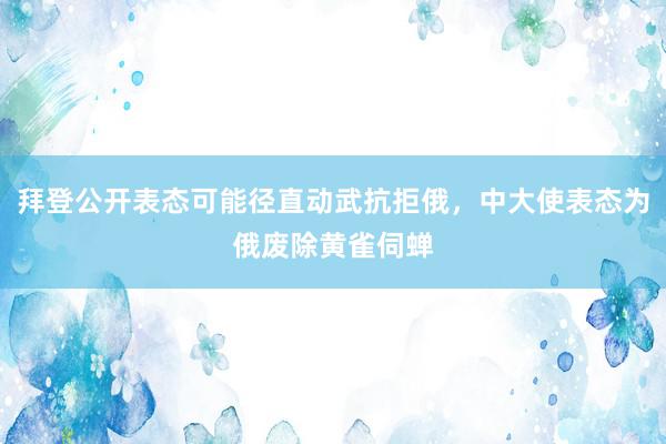 拜登公开表态可能径直动武抗拒俄，中大使表态为俄废除黄雀伺蝉