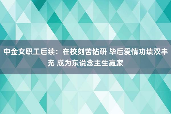 中金女职工后续：在校刻苦钻研 毕后爱情功绩双丰充 成为东说念主生赢家