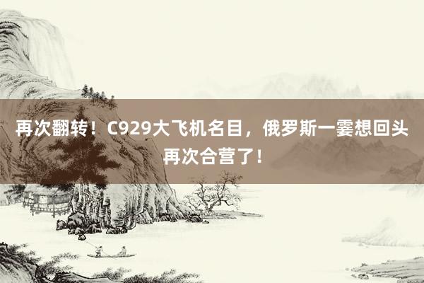 再次翻转！C929大飞机名目，俄罗斯一霎想回头再次合营了！