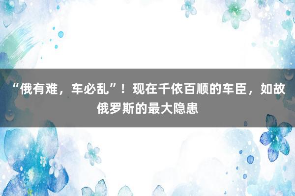 “俄有难，车必乱”！现在千依百顺的车臣，如故俄罗斯的最大隐患