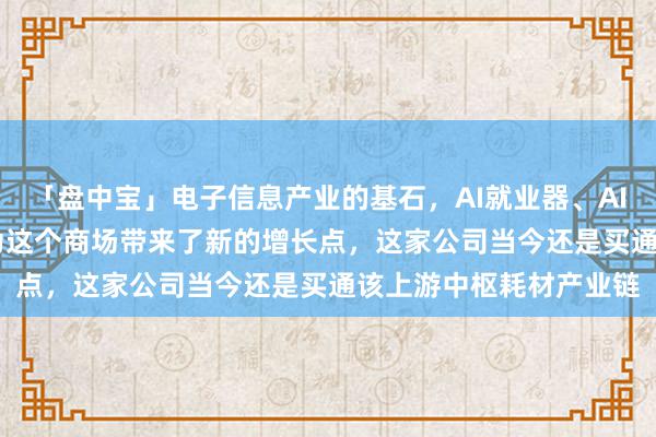 「盘中宝」电子信息产业的基石，AI就业器、AIPC和AI手机等普及，为这个商场带来了新的增长点，这家公司当今还是买通该上游中枢耗材产业链