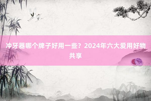 冲牙器哪个牌子好用一些？2024年六大爱用好物共享