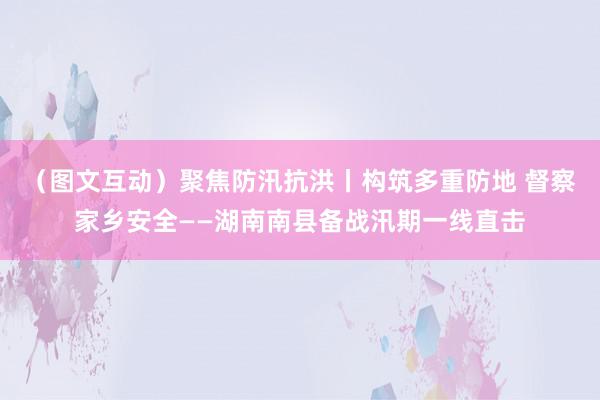 （图文互动）聚焦防汛抗洪丨构筑多重防地 督察家乡安全——湖南南县备战汛期一线直击