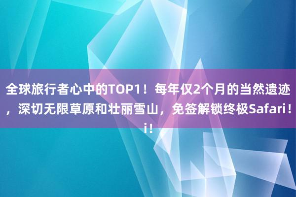 全球旅行者心中的TOP1！每年仅2个月的当然遗迹，深切无限草原和壮丽雪山，免签解锁终极Safari！