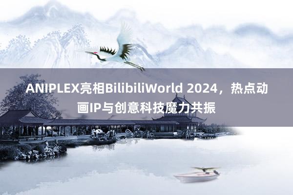 ANIPLEX亮相BilibiliWorld 2024，热点动画IP与创意科技魔力共振