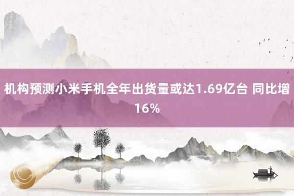 机构预测小米手机全年出货量或达1.69亿台 同比增16%