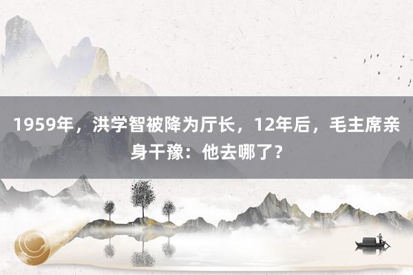 1959年，洪学智被降为厅长，12年后，毛主席亲身干豫：他去哪了？