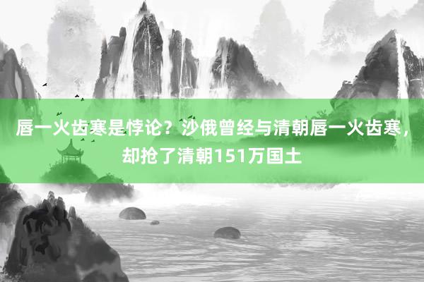 唇一火齿寒是悖论？沙俄曾经与清朝唇一火齿寒，却抢了清朝151万国土