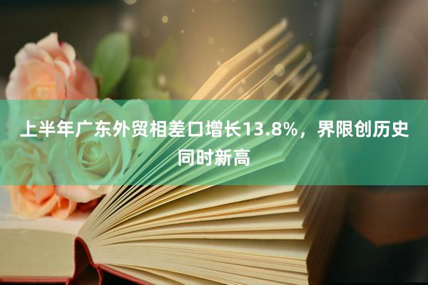 上半年广东外贸相差口增长13.8%，界限创历史同时新高