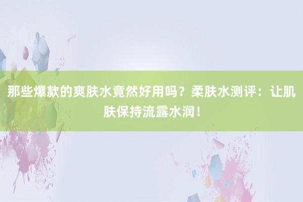 那些爆款的爽肤水竟然好用吗？柔肤水测评：让肌肤保持流露水润！