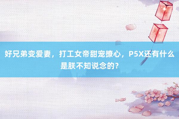 好兄弟变爱妻，打工女帝甜宠撩心，P5X还有什么是朕不知说念的？