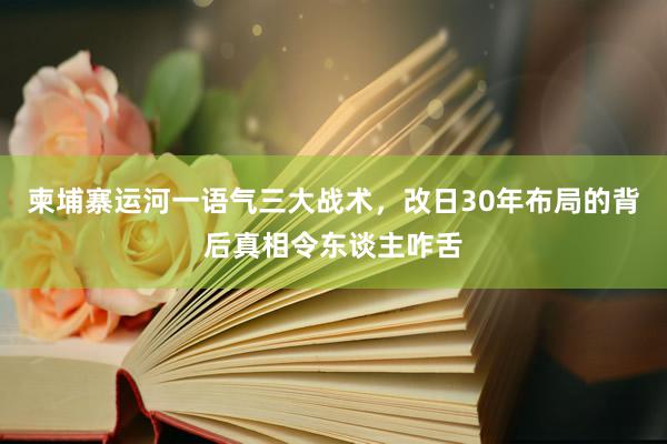 柬埔寨运河一语气三大战术，改日30年布局的背后真相令东谈主咋舌