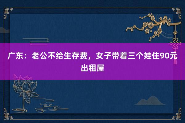 广东：老公不给生存费，女子带着三个娃住90元出租屋