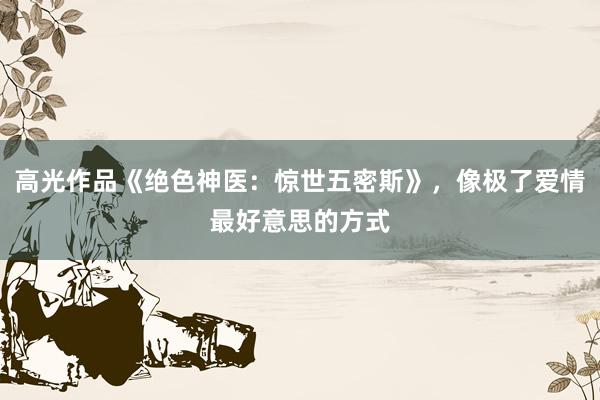 高光作品《绝色神医：惊世五密斯》，像极了爱情最好意思的方式