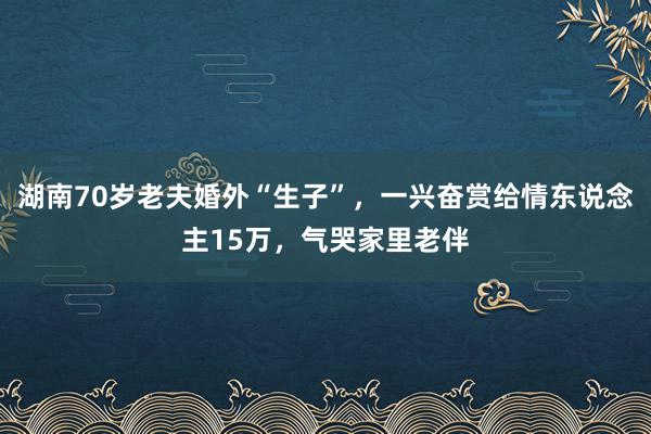 湖南70岁老夫婚外“生子”，一兴奋赏给情东说念主15万，气哭家里老伴