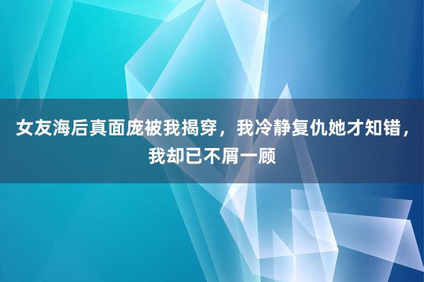 女友海后真面庞被我揭穿，我冷静复仇她才知错，我却已不屑一顾