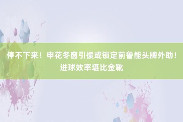 停不下来！申花冬窗引援或锁定前鲁能头牌外助！进球效率堪比金靴