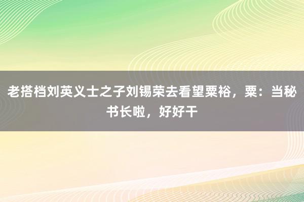 老搭档刘英义士之子刘锡荣去看望粟裕，粟：当秘书长啦，好好干