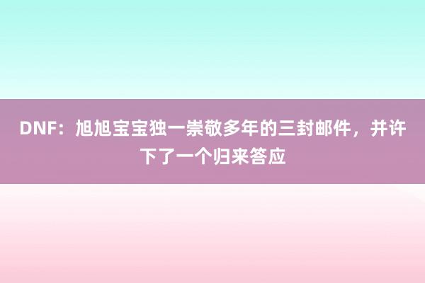 DNF：旭旭宝宝独一崇敬多年的三封邮件，并许下了一个归来答应