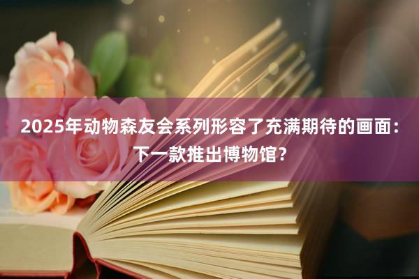 2025年动物森友会系列形容了充满期待的画面：下一款推出博物馆？