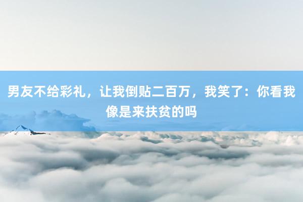 男友不给彩礼，让我倒贴二百万，我笑了：你看我像是来扶贫的吗