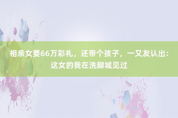 相亲女要66万彩礼，还带个孩子，一又友认出：这女的我在洗脚城见过