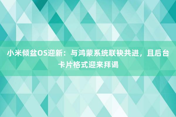 小米倾盆OS迎新：与鸿蒙系统联袂共进，且后台卡片格式迎来拜谒