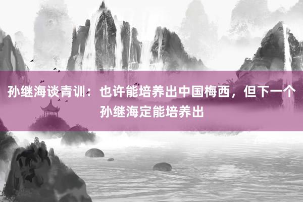 孙继海谈青训：也许能培养出中国梅西，但下一个孙继海定能培养出