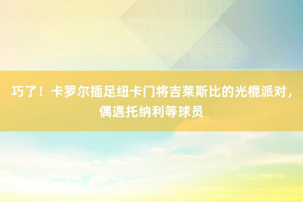 巧了！卡罗尔插足纽卡门将吉莱斯比的光棍派对，偶遇托纳利等球员