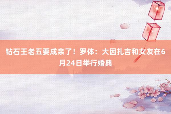 钻石王老五要成亲了！罗体：大因扎吉和女友在6月24日举行婚典