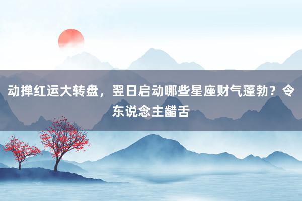 动掸红运大转盘，翌日启动哪些星座财气蓬勃？令东说念主齰舌