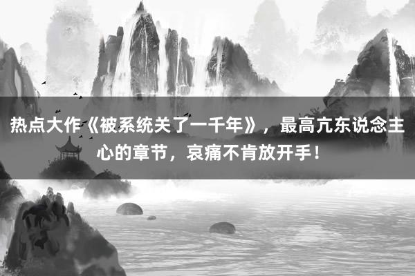 热点大作《被系统关了一千年》，最高亢东说念主心的章节，哀痛不肯放开手！