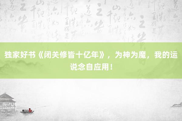 独家好书《闭关修皆十亿年》，为神为魔，我的运说念自应用！