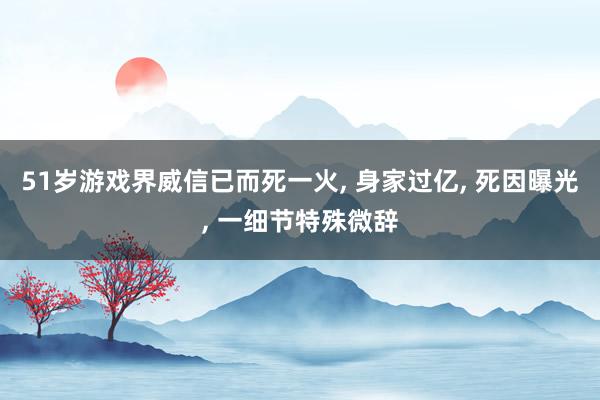 51岁游戏界威信已而死一火, 身家过亿, 死因曝光, 一细节特殊微辞