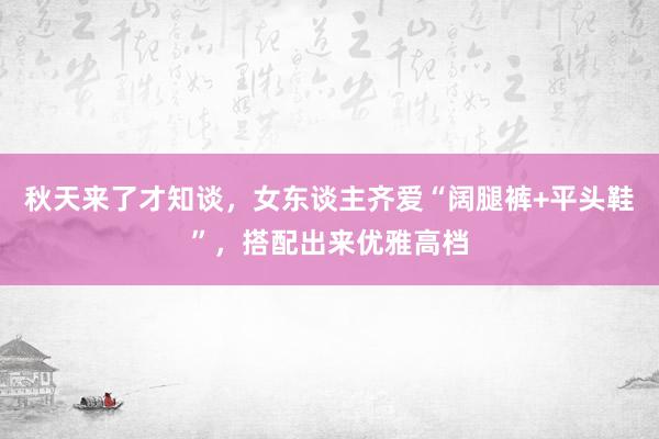 秋天来了才知谈，女东谈主齐爱“阔腿裤+平头鞋”，搭配出来优雅高档