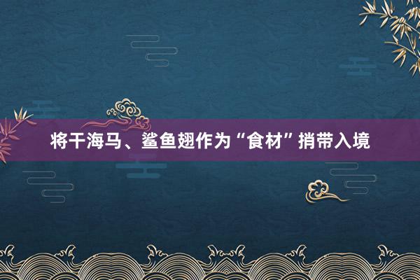 将干海马、鲨鱼翅作为“食材”捎带入境