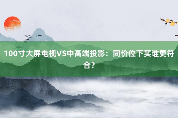 100寸大屏电视VS中高端投影：同价位下买谁更符合？