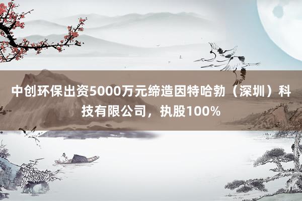 中创环保出资5000万元缔造因特哈勃（深圳）科技有限公司，执股100%