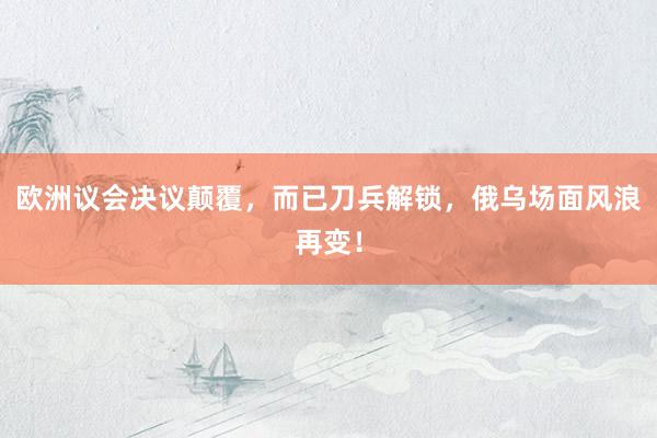 欧洲议会决议颠覆，而已刀兵解锁，俄乌场面风浪再变！