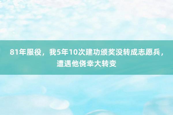 81年服役，我5年10次建功颁奖没转成志愿兵，遭遇他侥幸大转变