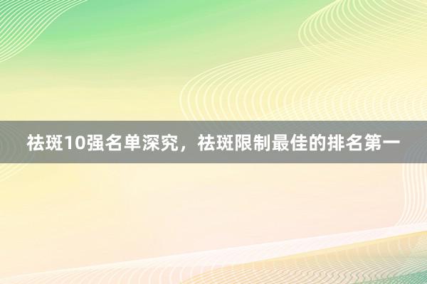 祛斑10强名单深究，祛斑限制最佳的排名第一