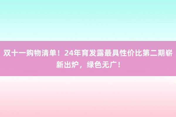 双十一购物清单！24年育发露最具性价比第二期崭新出炉，绿色无广！