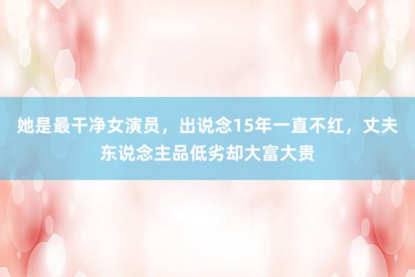 她是最干净女演员，出说念15年一直不红，丈夫东说念主品低劣却大富大贵