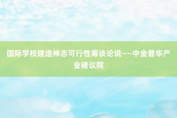 国际学校建造神志可行性筹谈论说——中金普华产业磋议院